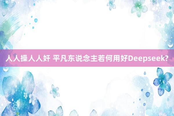 人人操人人奸 平凡东说念主若何用好Deepseek?