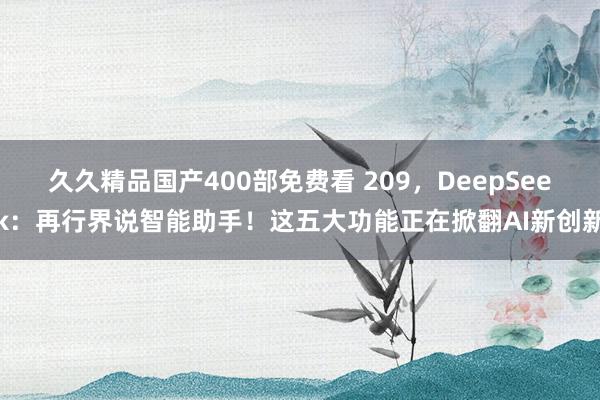 久久精品国产400部免费看 209，DeepSeek：再行界说智能助手！这五大功能正在掀翻AI新创新